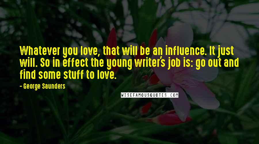 George Saunders Quotes: Whatever you love, that will be an influence. It just will. So in effect the young writer's job is: go out and find some stuff to love.