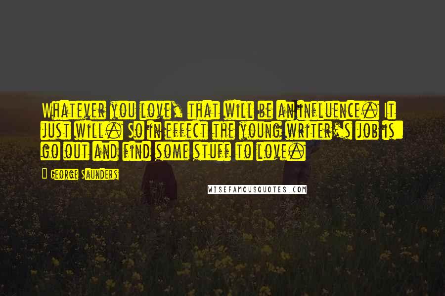 George Saunders Quotes: Whatever you love, that will be an influence. It just will. So in effect the young writer's job is: go out and find some stuff to love.