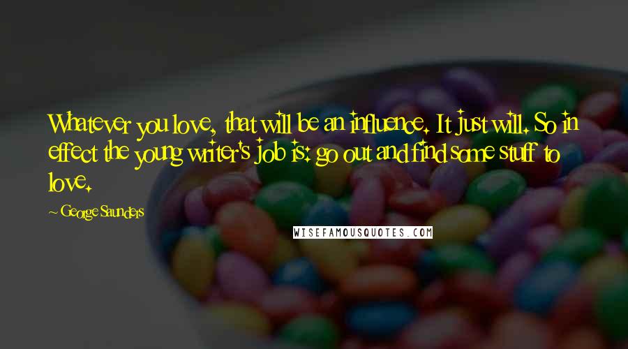 George Saunders Quotes: Whatever you love, that will be an influence. It just will. So in effect the young writer's job is: go out and find some stuff to love.