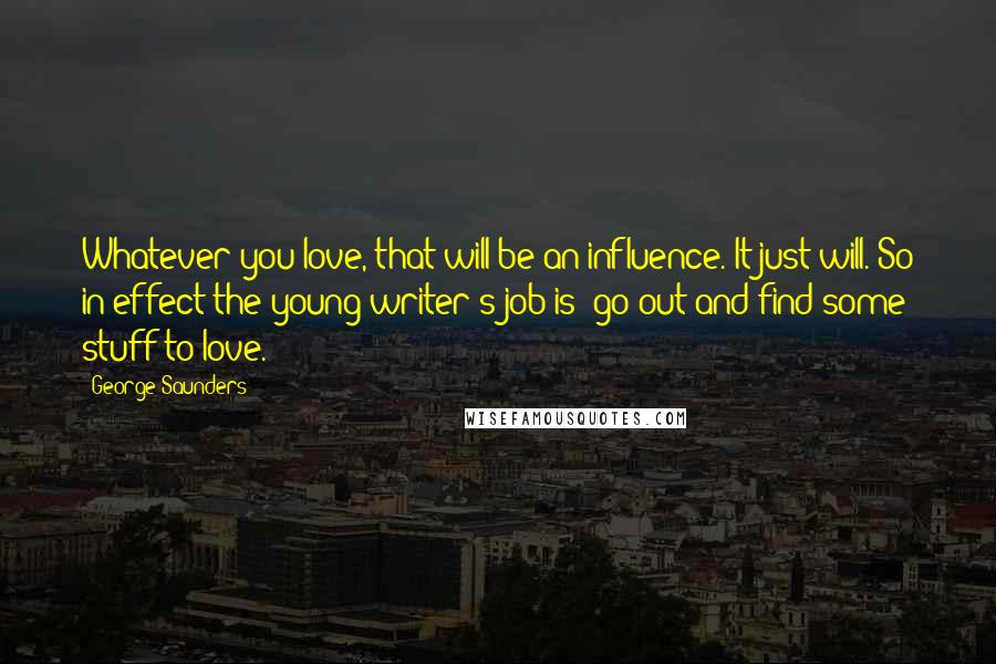 George Saunders Quotes: Whatever you love, that will be an influence. It just will. So in effect the young writer's job is: go out and find some stuff to love.