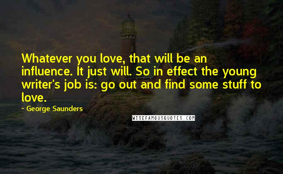 George Saunders Quotes: Whatever you love, that will be an influence. It just will. So in effect the young writer's job is: go out and find some stuff to love.