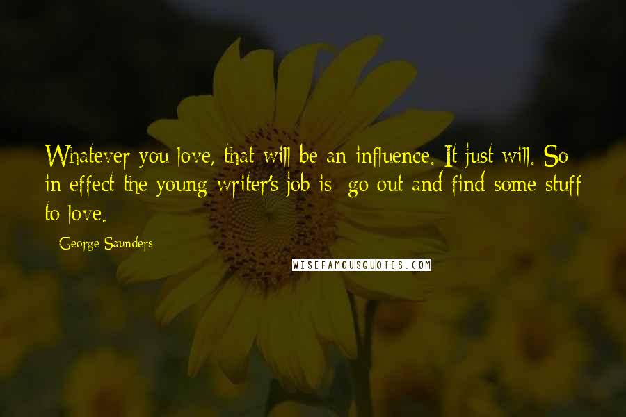 George Saunders Quotes: Whatever you love, that will be an influence. It just will. So in effect the young writer's job is: go out and find some stuff to love.