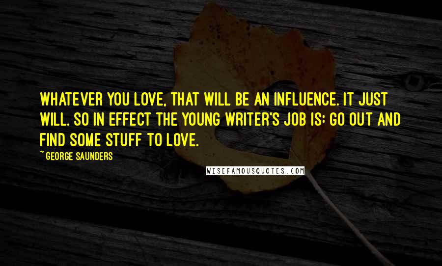 George Saunders Quotes: Whatever you love, that will be an influence. It just will. So in effect the young writer's job is: go out and find some stuff to love.