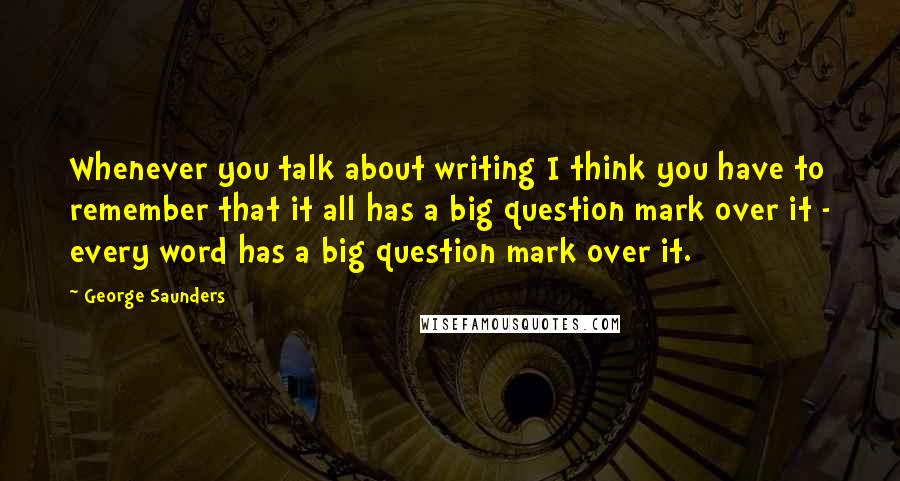 George Saunders Quotes: Whenever you talk about writing I think you have to remember that it all has a big question mark over it - every word has a big question mark over it.