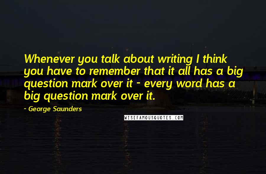 George Saunders Quotes: Whenever you talk about writing I think you have to remember that it all has a big question mark over it - every word has a big question mark over it.