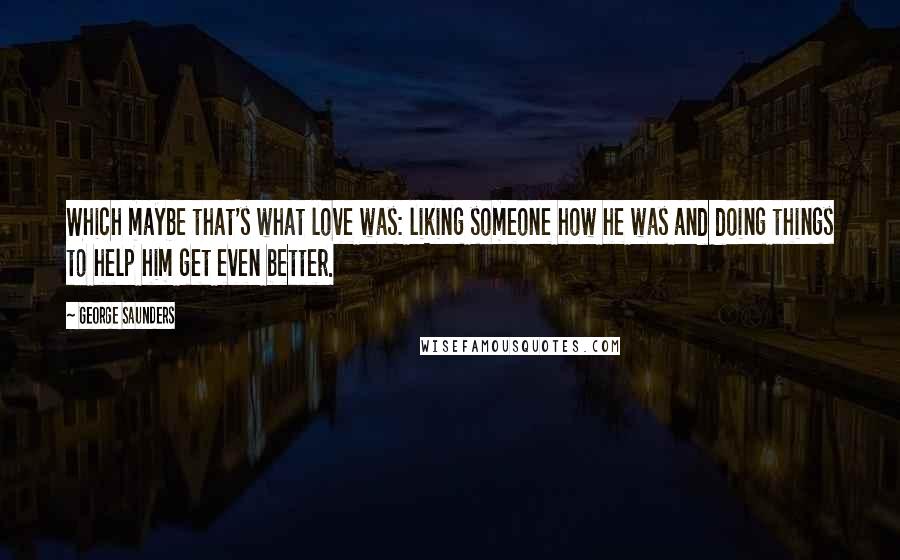 George Saunders Quotes: Which maybe that's what love was: liking someone how he was and doing things to help him get even better.