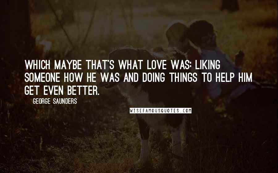 George Saunders Quotes: Which maybe that's what love was: liking someone how he was and doing things to help him get even better.