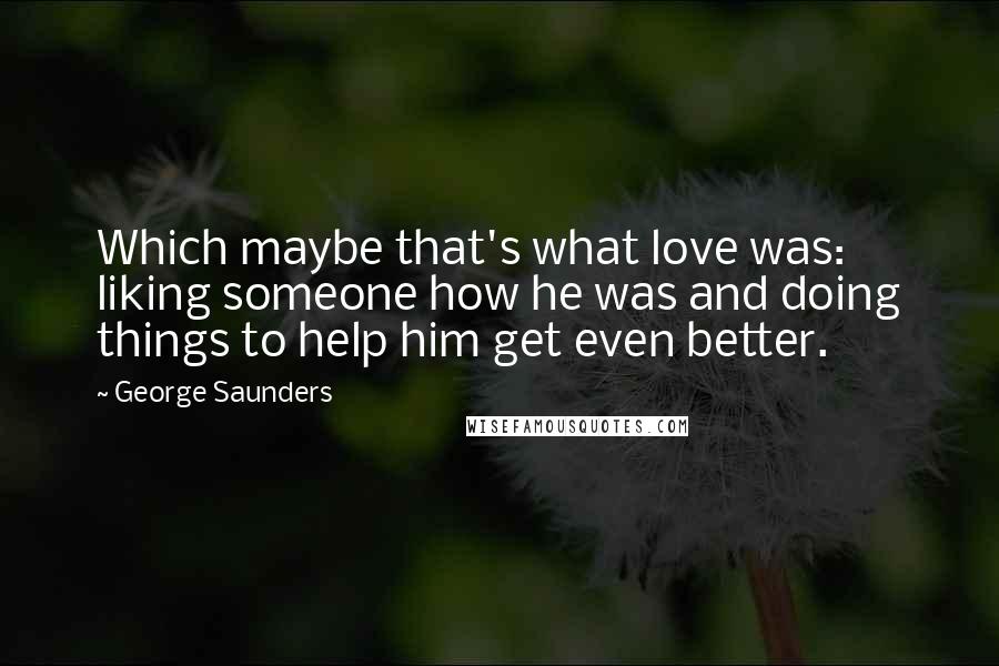 George Saunders Quotes: Which maybe that's what love was: liking someone how he was and doing things to help him get even better.