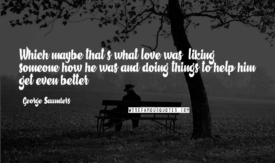 George Saunders Quotes: Which maybe that's what love was: liking someone how he was and doing things to help him get even better.