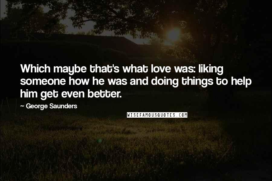 George Saunders Quotes: Which maybe that's what love was: liking someone how he was and doing things to help him get even better.