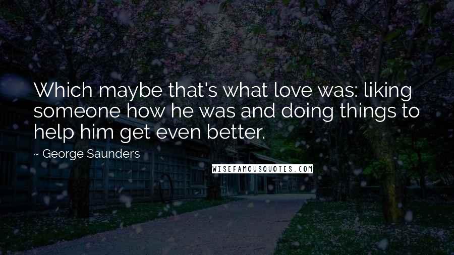 George Saunders Quotes: Which maybe that's what love was: liking someone how he was and doing things to help him get even better.