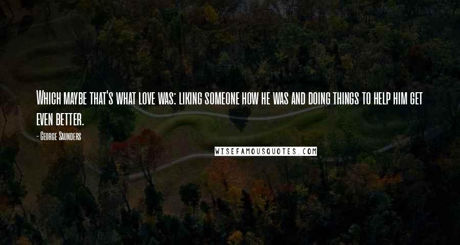 George Saunders Quotes: Which maybe that's what love was: liking someone how he was and doing things to help him get even better.