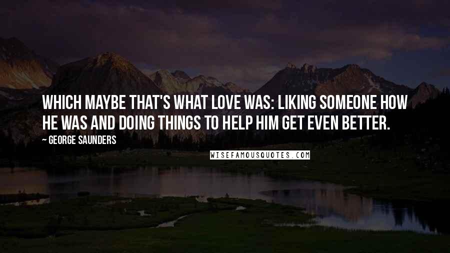 George Saunders Quotes: Which maybe that's what love was: liking someone how he was and doing things to help him get even better.