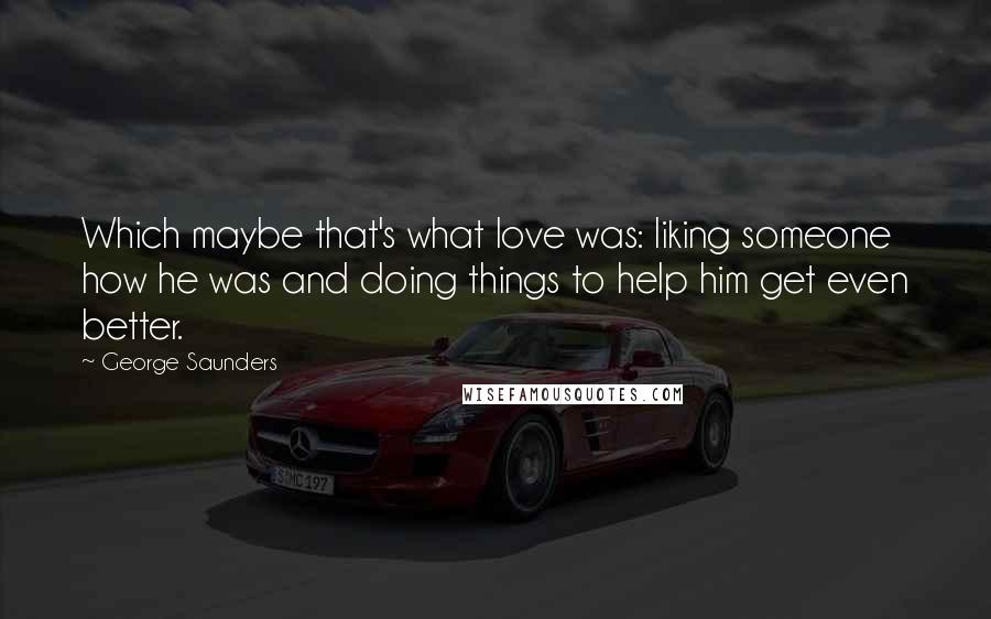 George Saunders Quotes: Which maybe that's what love was: liking someone how he was and doing things to help him get even better.