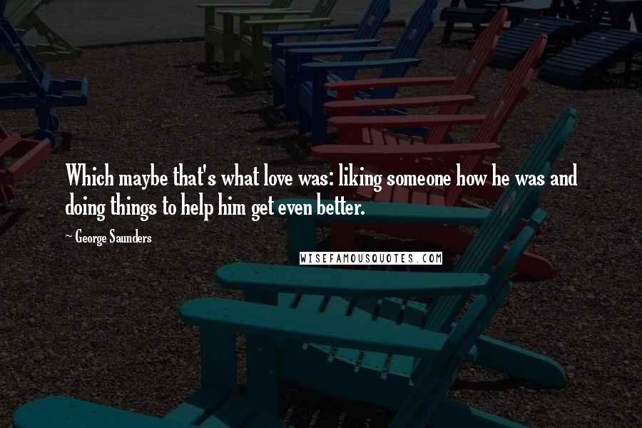 George Saunders Quotes: Which maybe that's what love was: liking someone how he was and doing things to help him get even better.