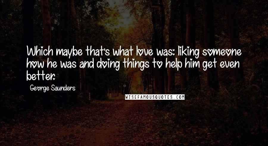 George Saunders Quotes: Which maybe that's what love was: liking someone how he was and doing things to help him get even better.