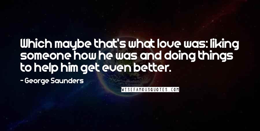 George Saunders Quotes: Which maybe that's what love was: liking someone how he was and doing things to help him get even better.