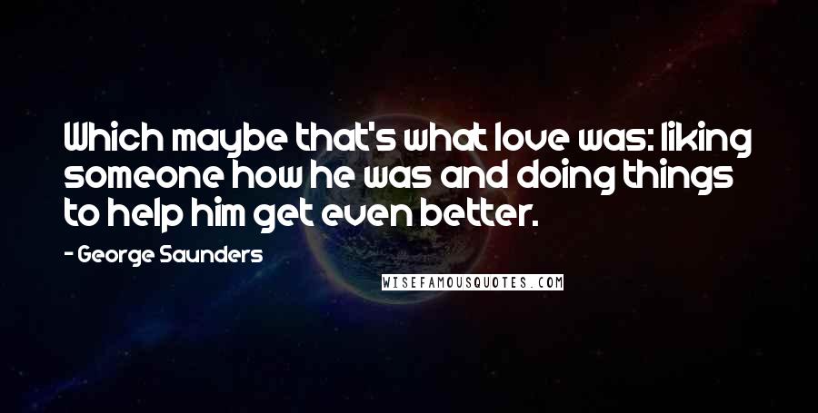 George Saunders Quotes: Which maybe that's what love was: liking someone how he was and doing things to help him get even better.