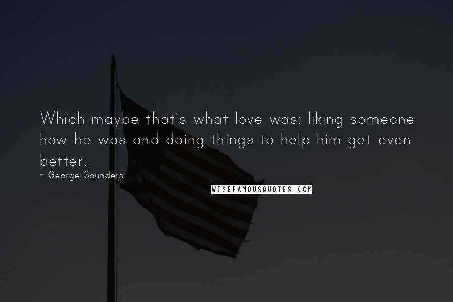 George Saunders Quotes: Which maybe that's what love was: liking someone how he was and doing things to help him get even better.