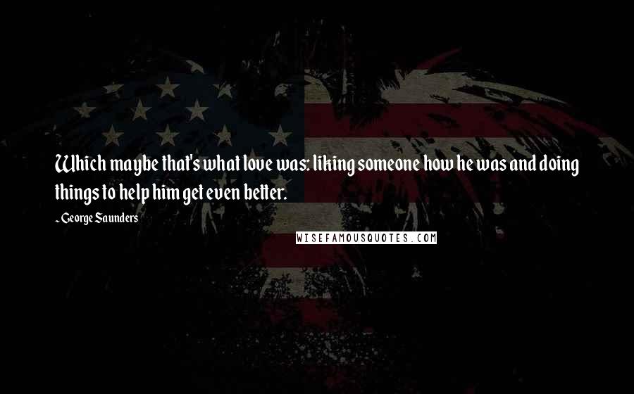 George Saunders Quotes: Which maybe that's what love was: liking someone how he was and doing things to help him get even better.