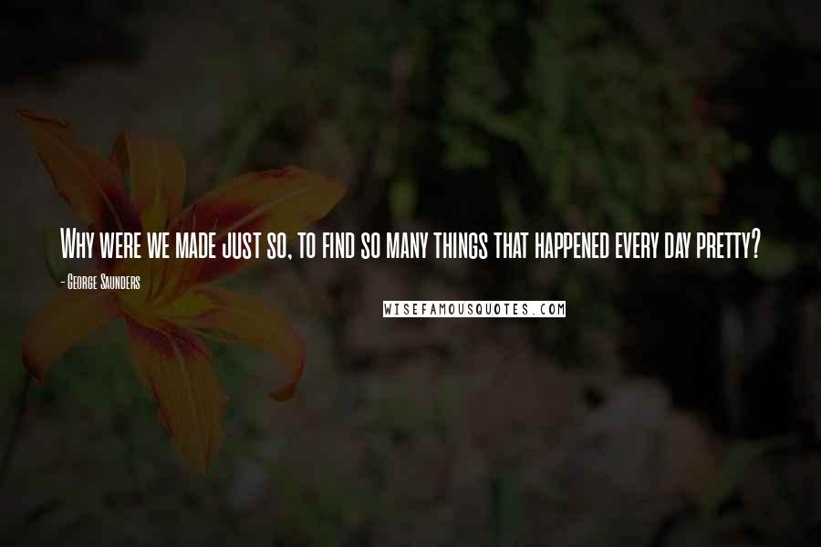 George Saunders Quotes: Why were we made just so, to find so many things that happened every day pretty?