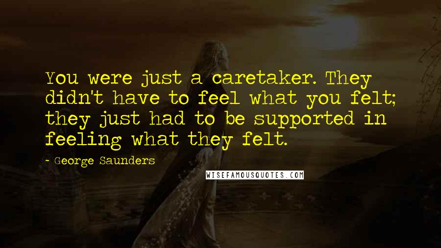 George Saunders Quotes: You were just a caretaker. They didn't have to feel what you felt; they just had to be supported in feeling what they felt.