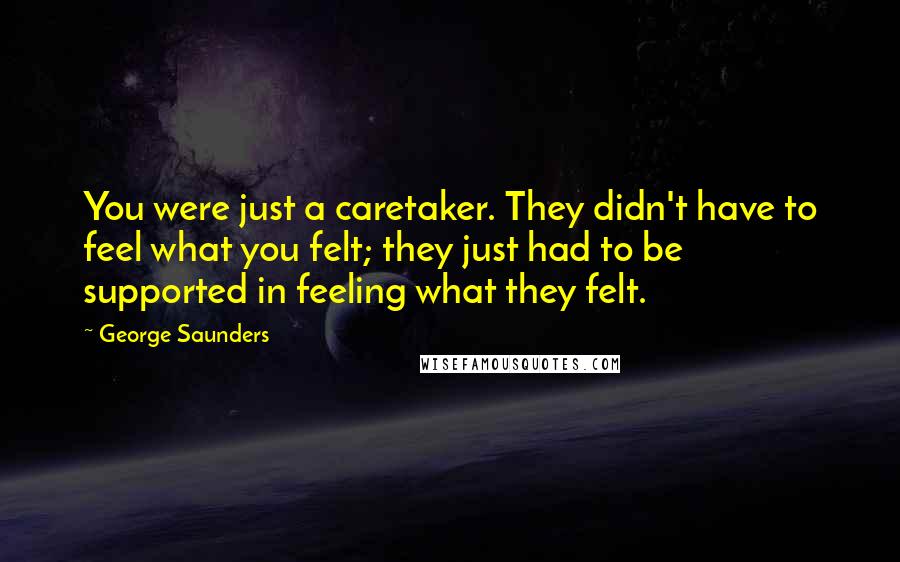 George Saunders Quotes: You were just a caretaker. They didn't have to feel what you felt; they just had to be supported in feeling what they felt.