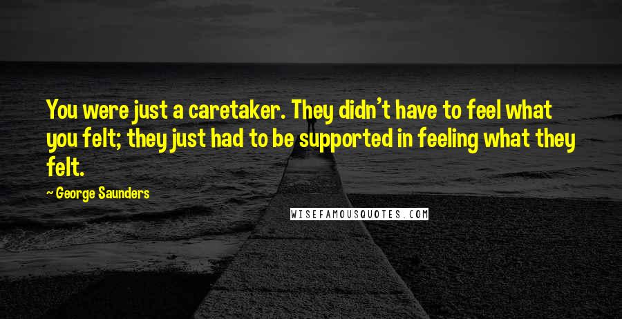 George Saunders Quotes: You were just a caretaker. They didn't have to feel what you felt; they just had to be supported in feeling what they felt.