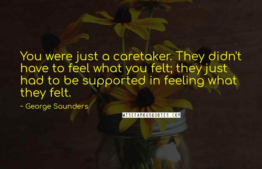 George Saunders Quotes: You were just a caretaker. They didn't have to feel what you felt; they just had to be supported in feeling what they felt.