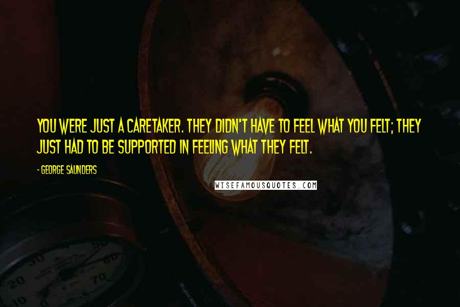 George Saunders Quotes: You were just a caretaker. They didn't have to feel what you felt; they just had to be supported in feeling what they felt.