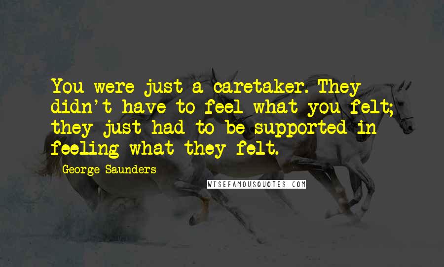 George Saunders Quotes: You were just a caretaker. They didn't have to feel what you felt; they just had to be supported in feeling what they felt.