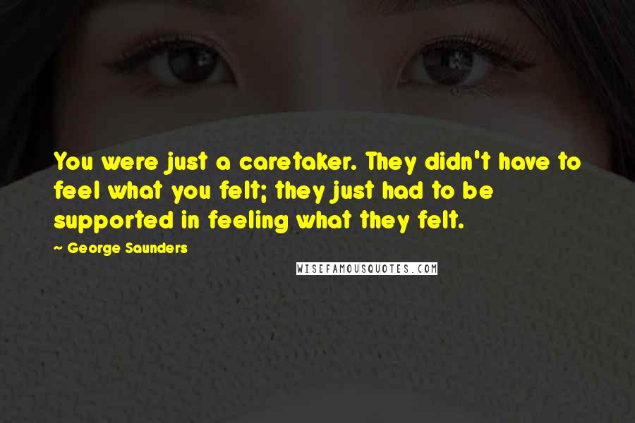 George Saunders Quotes: You were just a caretaker. They didn't have to feel what you felt; they just had to be supported in feeling what they felt.