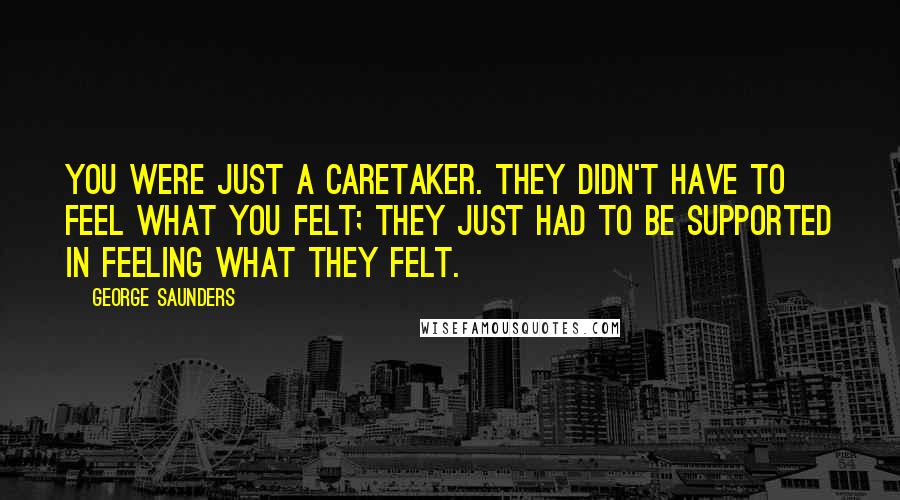 George Saunders Quotes: You were just a caretaker. They didn't have to feel what you felt; they just had to be supported in feeling what they felt.