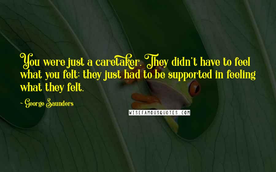 George Saunders Quotes: You were just a caretaker. They didn't have to feel what you felt; they just had to be supported in feeling what they felt.