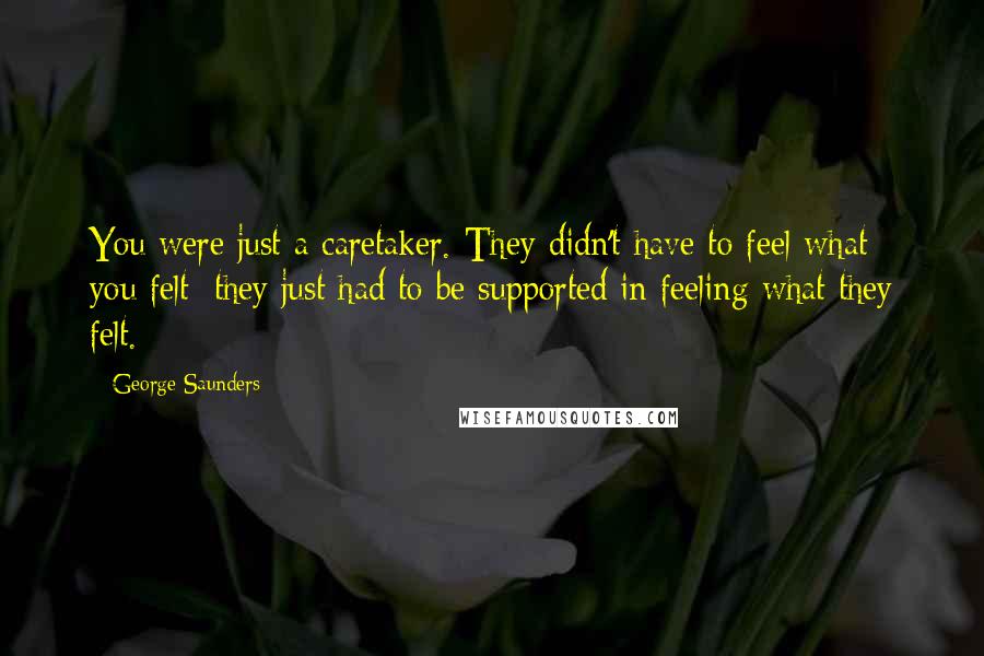 George Saunders Quotes: You were just a caretaker. They didn't have to feel what you felt; they just had to be supported in feeling what they felt.