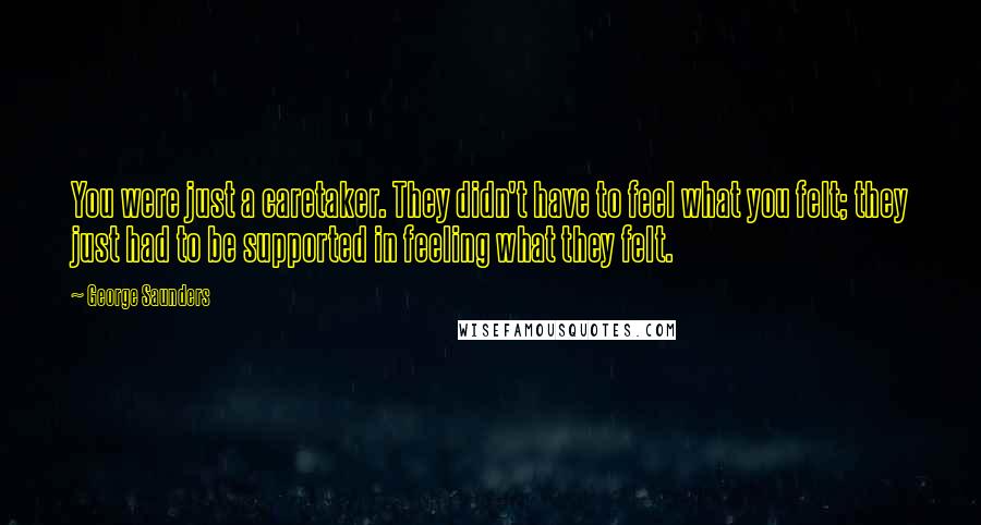 George Saunders Quotes: You were just a caretaker. They didn't have to feel what you felt; they just had to be supported in feeling what they felt.