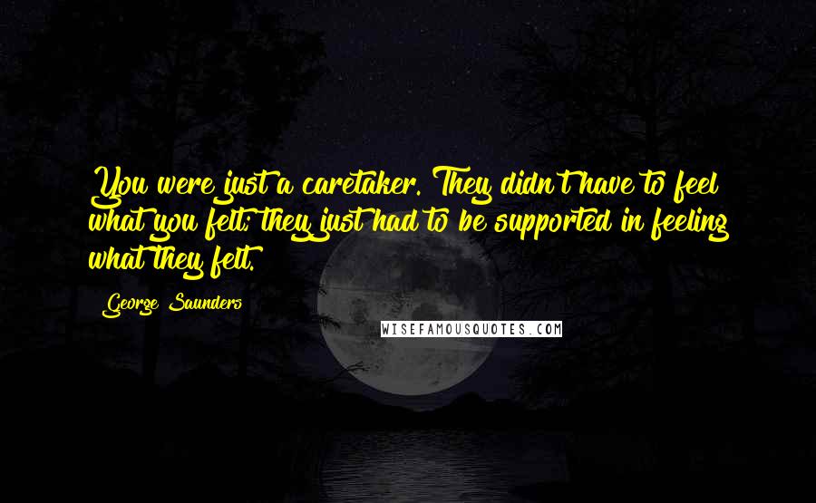 George Saunders Quotes: You were just a caretaker. They didn't have to feel what you felt; they just had to be supported in feeling what they felt.