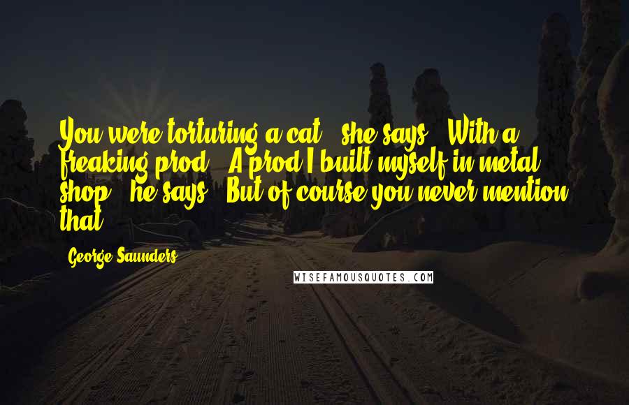 George Saunders Quotes: You were torturing a cat," she says. "With a freaking prod.""A prod I built myself in metal shop," he says. "But of course you never mention that.