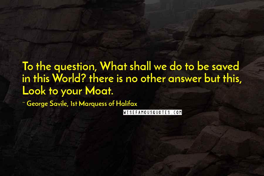 George Savile, 1st Marquess Of Halifax Quotes: To the question, What shall we do to be saved in this World? there is no other answer but this, Look to your Moat.