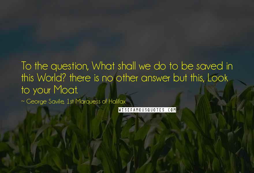 George Savile, 1st Marquess Of Halifax Quotes: To the question, What shall we do to be saved in this World? there is no other answer but this, Look to your Moat.