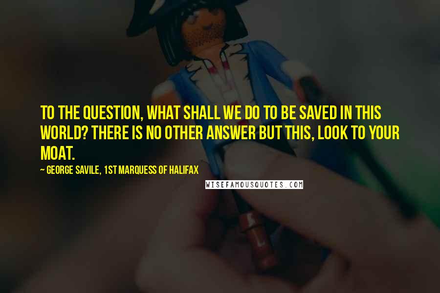 George Savile, 1st Marquess Of Halifax Quotes: To the question, What shall we do to be saved in this World? there is no other answer but this, Look to your Moat.