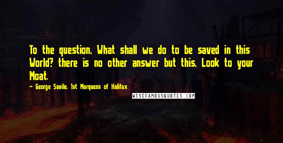 George Savile, 1st Marquess Of Halifax Quotes: To the question, What shall we do to be saved in this World? there is no other answer but this, Look to your Moat.