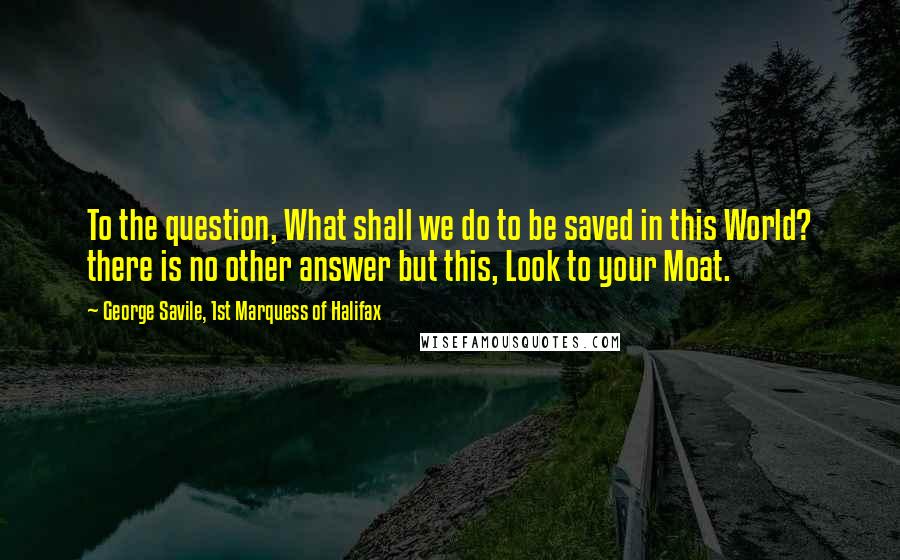 George Savile, 1st Marquess Of Halifax Quotes: To the question, What shall we do to be saved in this World? there is no other answer but this, Look to your Moat.