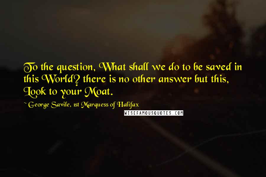 George Savile, 1st Marquess Of Halifax Quotes: To the question, What shall we do to be saved in this World? there is no other answer but this, Look to your Moat.