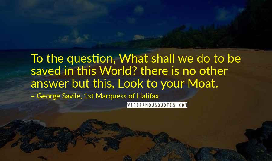 George Savile, 1st Marquess Of Halifax Quotes: To the question, What shall we do to be saved in this World? there is no other answer but this, Look to your Moat.