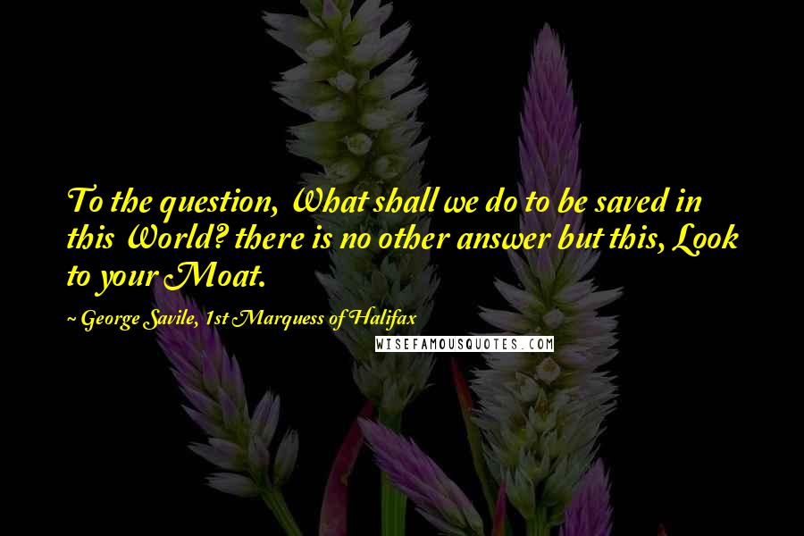 George Savile, 1st Marquess Of Halifax Quotes: To the question, What shall we do to be saved in this World? there is no other answer but this, Look to your Moat.