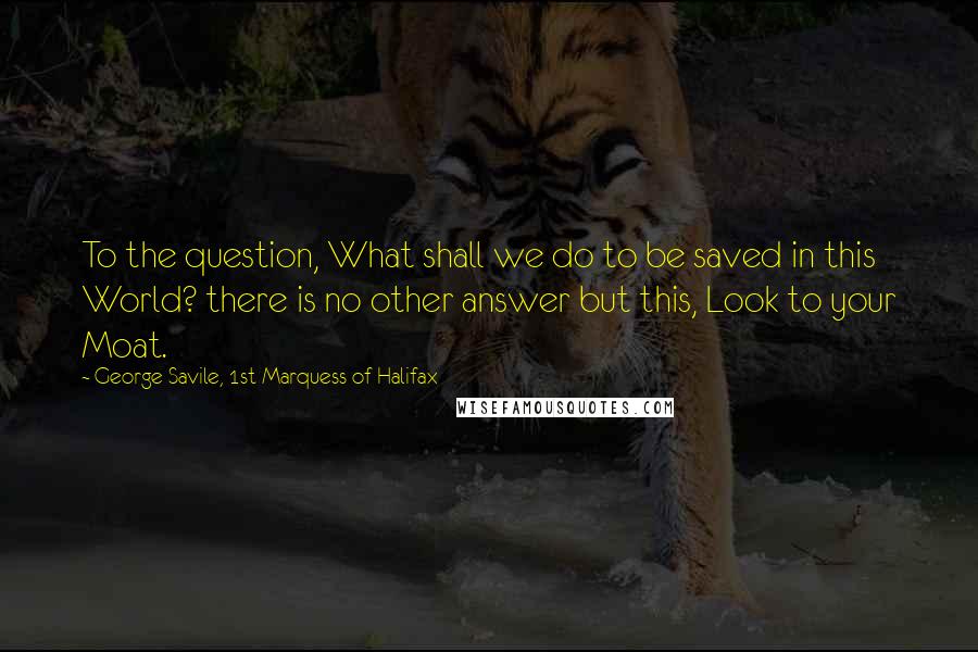 George Savile, 1st Marquess Of Halifax Quotes: To the question, What shall we do to be saved in this World? there is no other answer but this, Look to your Moat.