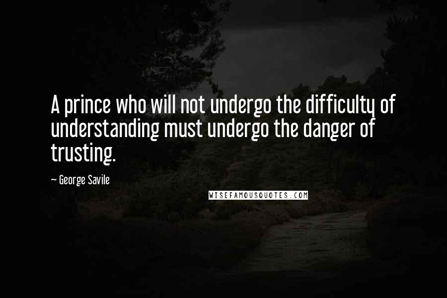 George Savile Quotes: A prince who will not undergo the difficulty of understanding must undergo the danger of trusting.