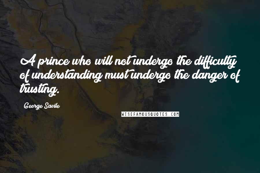 George Savile Quotes: A prince who will not undergo the difficulty of understanding must undergo the danger of trusting.