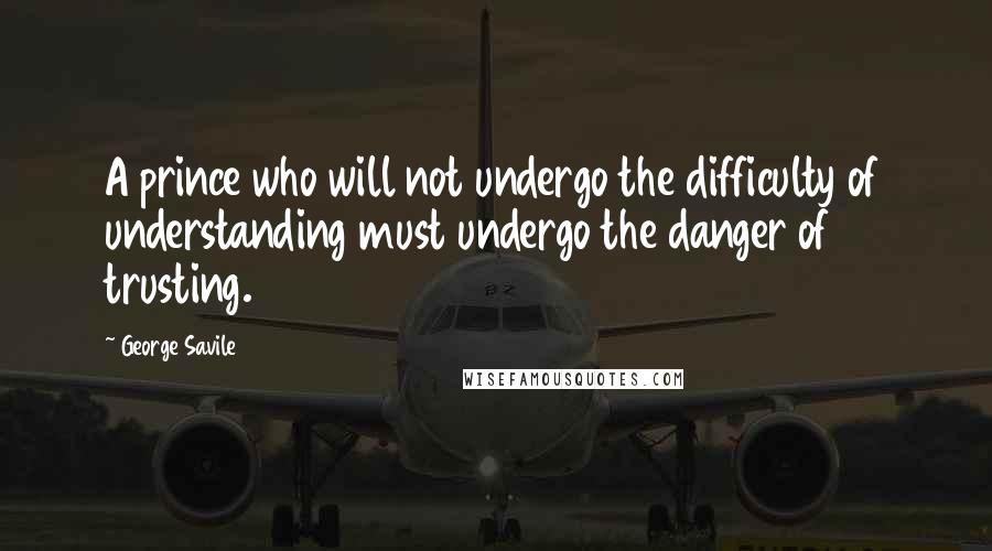 George Savile Quotes: A prince who will not undergo the difficulty of understanding must undergo the danger of trusting.